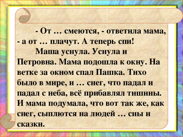 - От … смеются, - ответила мама, - а от … плачут. А теперь спи!  Маша уснула. Уснула и Петровна. Мама подошла к окну. На ветке за окном спал Пашка. Тихо было в мире, и … снег, что падал и падал с неба, всё прибавлял тишины. И мама подумала, что вот так же, как снег, сыплются на людей … сны и сказки.