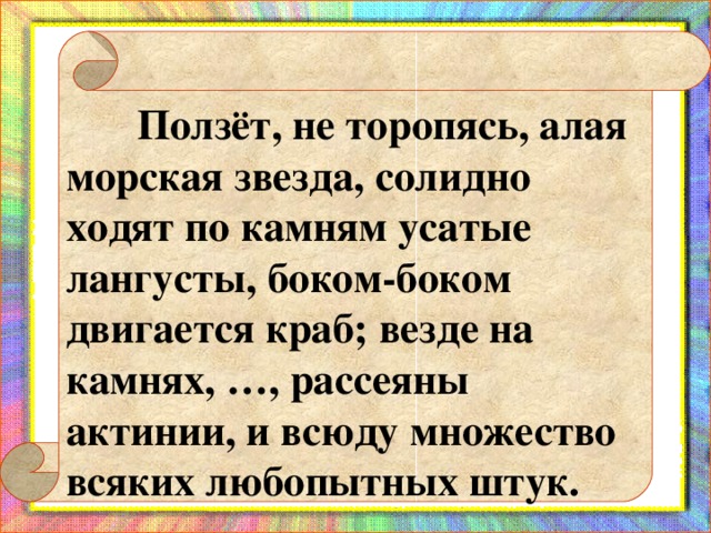 Ползёт, не торопясь, алая морская звезда, солидно ходят по камням усатые лангусты, боком-боком двигается краб; везде на камнях, …, рассеяны актинии, и всюду множество всяких любопытных штук.