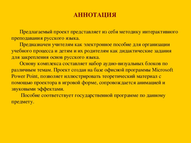 АННОТАЦИЯ   Предлагаемый проект представляет из себя методику интерактивного преподавания русского языка.  Предназначен учителям как электронное пособие для организации учебного процесса и детям и их родителям как дидактические задания для закрепления основ русского языка.  Основу комплекса составляет набор аудио-визуальных блоков по различным темам. Проект создан на базе офисной программы Microsoft Power Point , позволяет иллюстрировать теоретический материал с помощью проектора в игровой форме, сопровождается анимацией и звуковыми эффектами.  Пособие соответствует государственной программе по данному предмету.