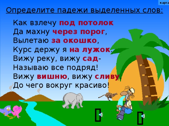 карта Определите падежи выделенных слов: Как взлечу под потолок Да махну через порог , Вылетаю за окошко , Курс держу я на лужок . Вижу реку, вижу сад - Называю все подряд! Вижу вишню , вижу сливу . До чего вокруг красиво! Не забудьте вернуться к карте.  