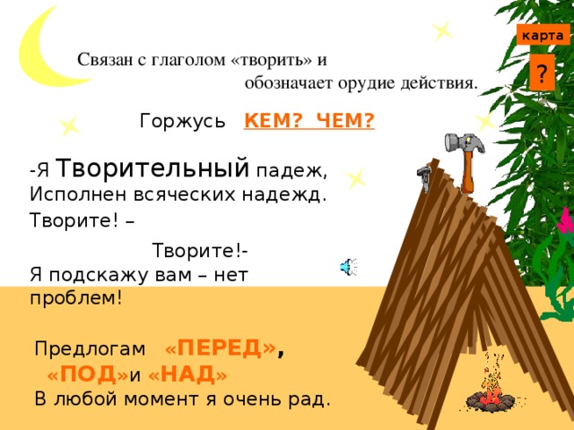 Творительный падеж карта Связан с глаголом «творить» и  обозначает орудие действия. ? Горжусь КЕМ? ЧЕМ? -Я Творительный падеж, Исполнен всяческих надежд. Творите! – Чем?  Творите!- С кем? Я подскажу вам – нет проблем! Запомните вопросы творительного падежа и выполните задание. Предлогам « ПЕРЕД» ,  « ПОД » и « НАД » В любой момент я очень рад.