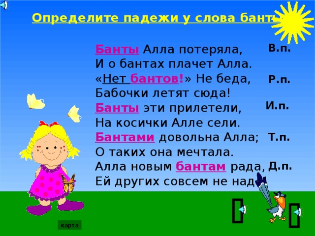 Определите падежи у слова банты: Банты Алла потеряла, В.п. И о бантах плачет Алла. « Нет бантов ! » Не беда, Бабочки летят сюда! Банты эти прилетели, На косички Алле сели. Бантами довольна Алла; О таких она мечтала. Алла новым бантам рада, Ей других совсем не надо! Р.п. И.п. Т.п. Д.п.   карта