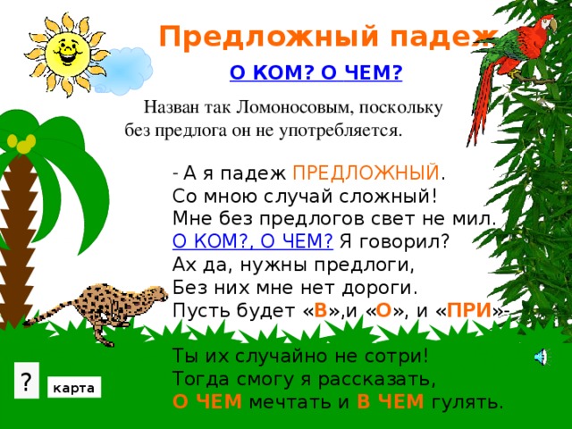 Предложный падеж О КОМ? О  ЧЕМ?  Назван так Ломоносовым, поскольку без предлога он не употребляется.  А я падеж ПРЕДЛОЖНЫЙ . Со мною случай сложный! Мне без предлогов свет не мил. О КОМ?, О ЧЕМ? Я говорил? Ах да, нужны предлоги, Без них мне нет дороги. Пусть будет « В »,и « О », и « ПРИ »- Ты их случайно не сотри! Тогда смогу я рассказать, О ЧЕМ мечтать и В ЧЕМ гулять. В зарослях можно познакомиться с вопросами предложного падежа. Проверьте свои знания, нажав на вопрос. ? карта 16