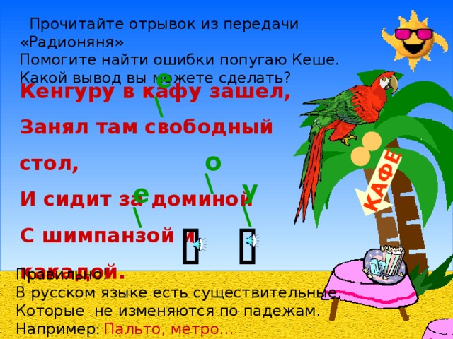 КАФЕ  Прочитайте отрывок из передачи «Радионяня» Помогите найти ошибки попугаю Кеше. Какой вывод вы можете сделать?   е  \   Кенгуру в кафу зашел, Занял там свободный стол, И сидит за доминой С шимпанзой и какадой. о \ у \ е \   Правильно! В русском языке есть существительные, Которые не изменяются по падежам. Например : Пальто, метро…