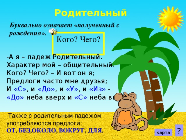 Родительный Буквально означает «полученный с рождения» .  Кого? Чего? -А я – падеж Родительный. Характер мой – общительный. Кого? Чего? – И вот он я; Предлоги часто мне друзья; И «С» , и «До» , и «У» , и «Из» - «До» неба вверх и «С» неба вниз. Запомните вопросы родительного падежа. Проверьте свои знания, нажав на вопрос.  Также с родительным падежом употребляются предлоги: ОТ , БЕЗ , ОКОЛО , ВОКРУГ , ДЛЯ . ? карта 7