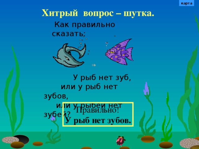 карта Хитрый  вопрос – шутка.  Как правильно сказать:   У рыб нет зуб,  или у рыб нет зубов,  или у рыбей нет зубей? Не забудьте вернуться к карте, чтобы уточнить маршрут.  Правильно! У рыб нет зубов. 7