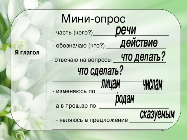 Мини-опрос  - часть (чего?)_______________________   - обозначаю (что?) __________________  Я глагол  - отвечаю на вопросы ________________   __________________________________   - изменяюсь по ______, ______________  а в прош.вр по _____________________  - являюсь в предложение _____________  __________________________________