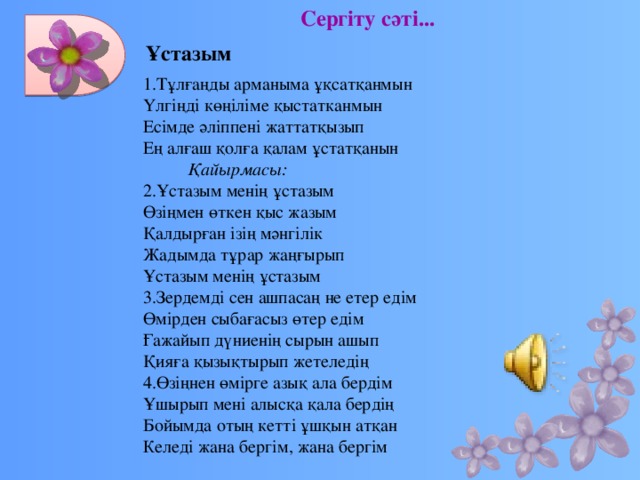 Сергіту сәті... Ұстазым 1.Тұлғаңды арманыма ұқсатқанмын Үлгіңді көңіліме қыстатканмын Есімде әліппені жаттатқызып Ең алғаш қолға қалам ұстатқанын           Қайырмасы: 2.Ұстазым менің ұстазым Өзіңмен өткен қыс жазым Қалдырған ізің мәнгілік Жадымда тұрар жаңғырып Ұстазым менің ұстазым 3.Зердемді сен ашпасаң не етер едім Өмірден сыбағасыз өтер едім Ғажайып дүниенің сырын ашып Қияға қызықтырып жетеледің 4.Өзіңнен өмірге азық ала бердім Ұшырып мені алысқа қала бердің Бойымда отың кетті ұшқын атқан Келеді жана бергім, жана бергім