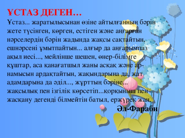 ҰСТАЗ ДЕГЕН… Ұстаз... жаратылысынан өзіне айтылғанның бәрін жете түсінген, көрген, естіген және аңғарған нәрселердің бәрін жадында жақсы сақтайтын, ешнәрсені ұмытпайтын... алғыр да аңғарымпаз ақыл иесі..., мейлінше шешен, өнер-білімге құштар, аса қанағатшыл жаны асқақ және ар-намысын ардақтайтын, жақындарына да, жат адамдарына да әділ..., жұрттың бәріне... жақсылық пен ізгілік көрсетіп...қорқыныш пен жасқану дегенді білмейтін батыл, ержүрек жан. Әл-Фараби