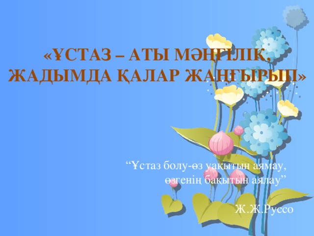 «ҰСТАЗ – АТЫ МӘҢГІЛІК, ЖАДЫМДА ҚАЛАР ЖАҢҒЫРЫП» “ Ұстаз болу-өз уақытын аямау,  өзгенің бақытын аялау”  Ж.Ж.Руссо