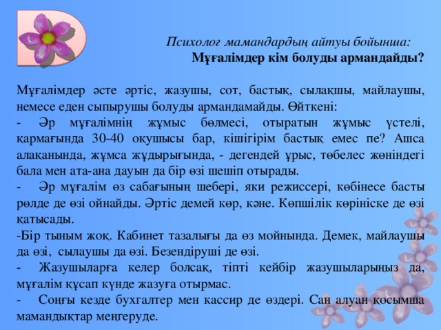 Психолог мамандардың айтуы бойынша: Мұғалімдер кім болуды армандайды?   Мұғалімдер әсте әртіс, жазушы, сот, бастық, сылақшы, майлаушы, немесе еден сыпырушы болуды армандамайды. Өйткені: -  Әр мұғалімнің жұмыс бөлмесі, отыратын жұмыс үстелі, қармағында 30-40 оқушысы бар, кішігірім бастық емес пе? Ашса алақанында, жұмса жұдырығында, - дегендей ұрыс, төбелес жөніндегі бала мен ата-ана дауын да бір өзі шешіп отырады. -  Әр мұғалім өз сабағының шебері, яки режиссері, көбінесе басты рөлде де өзі ойнайды. Әртіс демей көр, кәне. Көпшілік көрініске де өзі қатысады. -Бір тыным жоқ. Кабинет тазалығы да өз мойнында. Демек, майлаушы да өзі, сылаушы да өзі. Безендіруші де өзі. -  Жазушыларға келер болсақ, тіпті кейбір жазушыларыңыз да, мұғалім құсап күнде жазуға отырмас. -  Соңғы кезде бухгалтер мен кассир де өздері. Сан алуан қосымша мамандықтар меңгеруде.