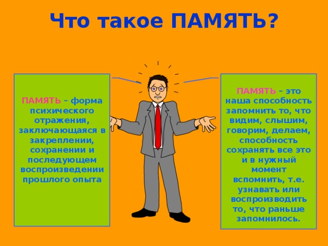 Что такое ПАМЯТЬ? ПАМЯТЬ  – форма психического отражения, заключающаяся в закреплении, сохранении и последующем воспроизведении прошлого опыта ПАМЯТЬ – это наша способность запомнить то, что видим, слышим, говорим, делаем, способность сохранять все это и в нужный момент вспомнить, т.е. узнавать или воспроизводить то, что раньше запомнилось.