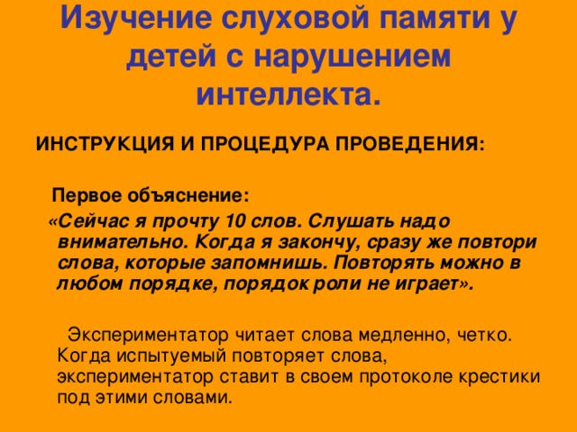 Изучение слуховой памяти у детей с нарушением интеллекта.  ИНСТРУКЦИЯ И ПРОЦЕДУРА ПРОВЕДЕНИЯ:   Первое объяснение:  «Сейчас я прочту 10 слов. Слушать надо внимательно. Когда я закончу, сразу же повтори слова, которые запомнишь. Повторять можно в любом порядке, порядок роли не играет».  Экспериментатор читает слова медленно, четко. Когда испытуемый повторяет слова, экспериментатор ставит в своем протоколе крестики под этими словами.