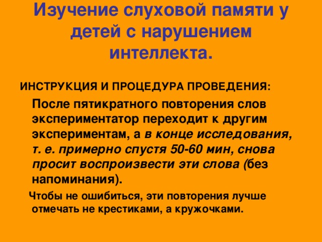 Изучение слуховой памяти у детей с нарушением интеллекта.  ИНСТРУКЦИЯ И ПРОЦЕДУРА ПРОВЕДЕНИЯ:  После пятикратного повторения слов экспериментатор переходит к другим экспериментам, а в конце исследования, т. е. примерно спустя 50-60 мин, снова просит воспроизвести эти слова ( без напоминания).  Чтобы не ошибиться, эти повторения лучше отмечать не крестиками, а кружочками.