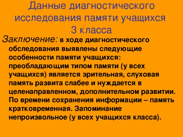 Данные диагностического исследования памяти учащихся 3 класса Заключение:  в ходе диагностического обследования выявлены следующие особенности памяти учащихся: преобладающим типом памяти (у всех учащихся) является зрительная, слуховая память развита слабее и нуждается в целенаправленном, дополнительном развитии. По времени сохранения информации – память кратковременная. Запоминание непроизвольное (у всех учащихся класса).