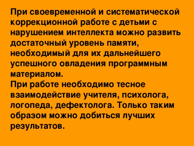 При своевременной и систематической коррекционной работе с детьми с нарушением интеллекта можно развить достаточный уровень памяти, необходимый для их дальнейшего успешного овладения программным материалом.  При работе необходимо тесное взаимодействие учителя, психолога, логопеда, дефектолога. Только таким образом можно добиться лучших результатов.