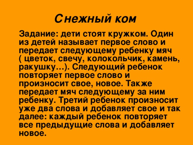 Снежный ком   Задание: дети стоят кружком. Один из детей называет первое слово и передает следующему ребенку мяч ( цветок, свечу, колокольчик, камень, ракушку…). Следующий ребенок повторяет первое слово и произносит свое, новое. Также передает мяч следующему за ним ребенку. Третий ребенок произносит уже два слова и добавляет свое и так далее: каждый ребенок повторяет все предыдущие слова и добавляет новое.