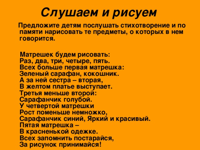 Слушаем и рисуем   Предложите детям послушать стихотворение и по памяти нарисовать те предметы, о которых в нем говорится.   Матрешек будем рисовать:  Раз, два, три, четыре, пять.  Всех больше первая матрешка:  Зеленый сарафан, кокошник.  А за ней сестра – вторая,  В желтом платье выступает.  Третья меньше второй:  Сарафанчик голубой.  У четвертой матрешки  Рост поменьше немножко,  Сарафанчик синий, Яркий и красивый.  Пятая матрешка –  В красненькой одежке.  Всех запомнить постарайся,  За рисунок принимайся!