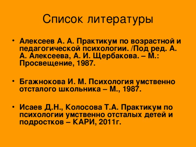 Список литературы Алексеев А. А. Практикум по возрастной и педагогической психологии. /Под ред. А. А. Алексеева, А. И. Щербакова. – М.: Просвещение, 1987.   Бгажнокова И. М. Психология умственно отсталого школьника – М., 1987.  Исаев Д.Н., Колосова Т.А. Практикум по психологии умственно отсталых детей и подростков – КАРИ, 2011г.