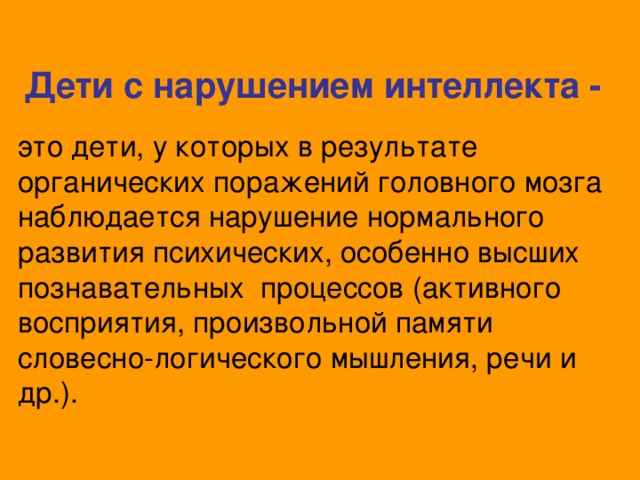 Дети с нарушением интеллекта - это дети, у которых в результате органических поражений головного мозга наблюдается нарушение нормального развития психических, особенно высших познавательных процессов (активного восприятия, произвольной памяти словесно-логического мышления, речи и др.).