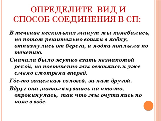 определите вид и способ соединения в сп:   В течение нескольких минут мы колебались, но потом решительно вошли в лодку, отпихнулись от берега, и лодка поплыла по течению. Сначала было жутко ехать незнакомой рекой, но постепенно мы освоились и уже смело смотрели вперед. Где-то защелкал соловей, за ним другой. Вдруг она ,натолкнувшись на что-то, опрокинулась, так что мы очутились по пояс в воде.