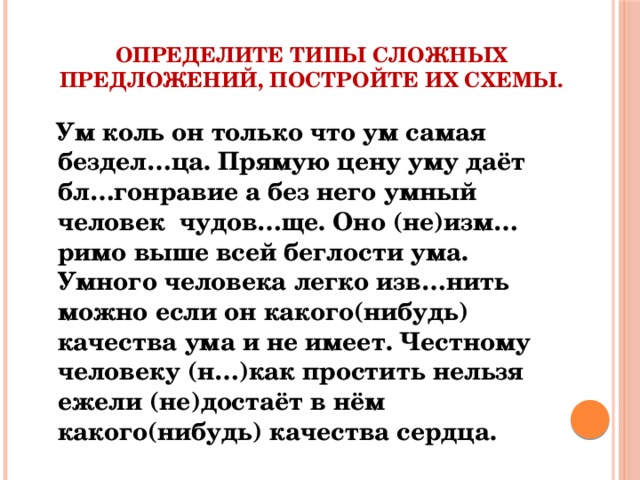 определите типы сложных предложений, постройте их схемы.    Ум коль он только что ум самая бездел…ца. Прямую цену уму даёт бл…гонравие а без него умный человек чудов…ще. Оно (не)изм…римо выше всей беглости ума. Умного человека легко изв…нить можно если он какого(нибудь) качества ума и не имеет. Честному человеку (н…)как простить нельзя ежели (не)достаёт в нём какого(нибудь) качества сердца.