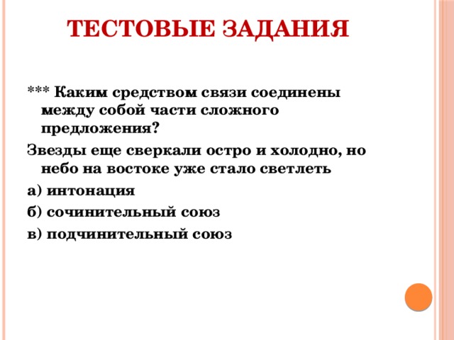 Тестовые задания   *** Каким средством связи соединены между собой части сложного предложения? Звезды еще сверкали остро и холодно, но небо на востоке уже стало светлеть а) интонация б) сочинительный союз в) подчинительный союз