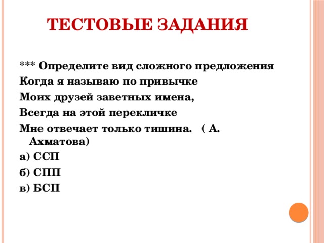 Тестовые задания *** Определите вид сложного предложения Когда я называю по привычке Моих друзей заветных имена, Всегда на этой перекличке Мне отвечает только тишина.   ( А. Ахматова) а) ССП б) СПП в) БСП