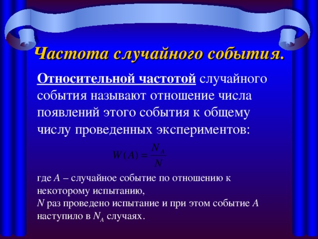 Частота случайного события. Относительной частотой случайного события называют отношение числа появлений этого события к общему числу проведенных экспериментов: где А – случайное событие по отношению к некоторому испытанию, N раз проведено испытание и при этом событие А наступило в N A случаях.