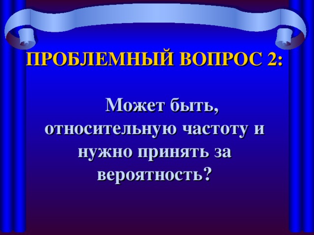 ПРОБЛЕМНЫЙ ВОПРОС 2:   Может быть, относительную частоту и нужно принять за вероятность?