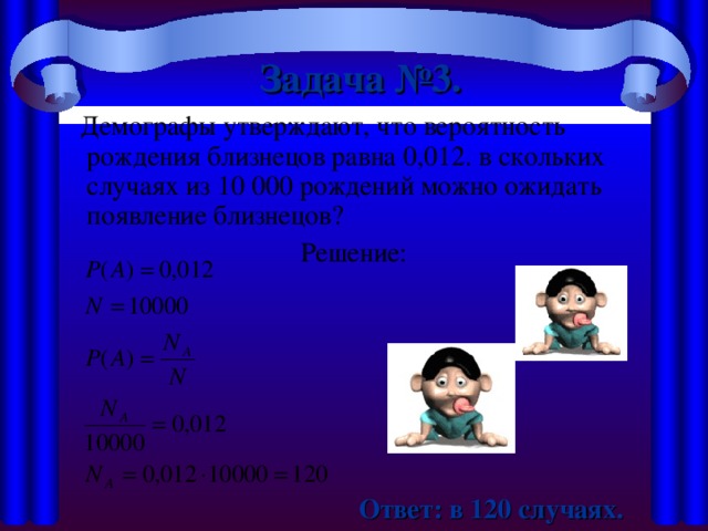 Задача №3.   Демографы утверждают, что вероятность рождения близнецов равна 0,012. в скольких случаях из 10 000 рождений можно ожидать появление близнецов? Решение:  Ответ: в 120 случаях.