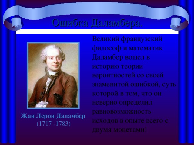 Ошибка Даламбера.  Великий французский философ и математик Даламбер вошел в историю теории вероятностей со своей знаменитой ошибкой, суть которой в том, что он неверно определил равновозможность исходов в опыте всего с двумя монетами! Жан Лерон Даламбер (1717 -1783)