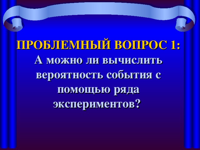 ПРОБЛЕМНЫЙ ВОПРОС 1:  А можно ли вычислить вероятность события с помощью ряда экспериментов?