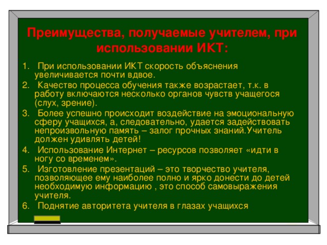 Преимущества, получаемые учителем, при использовании ИКТ: 1.   При использовании ИКТ скорость объяснения увеличивается почти вдвое. 2.   Качество процесса обучения также возрастает, т.к. в работу включаются несколько органов чувств учащегося (слух, зрение). 3.   Более успешно происходит воздействие на эмоциональную сферу учащихся, а, следовательно, удается задействовать непроизвольную память – залог прочных знаний.Учитель должен удивлять детей! 4.   Использование Интернет – ресурсов позволяет «идти в ногу со временем». 5.   Изготовление презентаций – это творчество учителя, позволяющее ему наиболее полно и ярко донести до детей необходимую информацию , это способ самовыражения учителя. 6.   Поднятие авторитета учителя в глазах учащихся