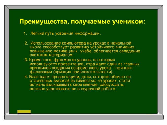 Преимущества, получаемые учеником:  1.   Лёгкий путь усвоения информации.    2. Использование компьютера на уроках в начальной школе способствует развитию устойчивого внимания, повышению мотивации к учебе, облегчается овладение сложным материалом.  3. Кроме того, фрагменты уроков, на которых используются презентации, отражают один из главных принципов создания современного урока – принцип фасциации (принцип привлекательности).  4. Благодаря презентациям, дети, которые обычно не отличались высокой активностью на уроках, стали активно высказывать свое мнение, рассуждать, активно участвовать во внеурочной работе.