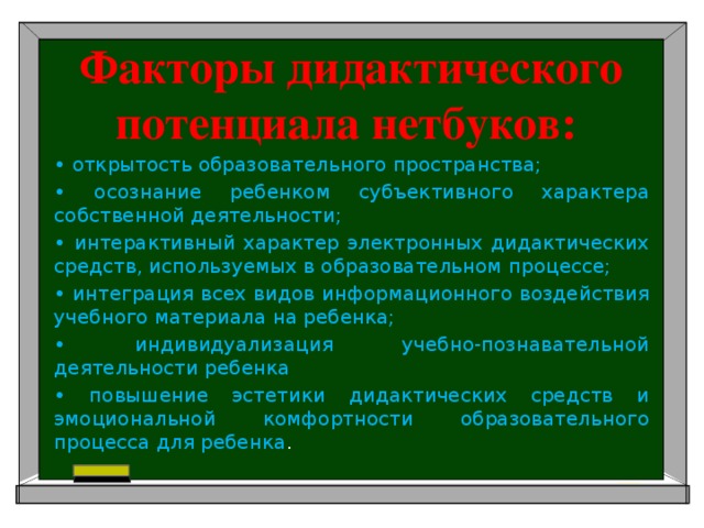 Факторы дидактического потенциала нетбуков: • открытость образовательного пространства; • осознание ребенком субъективного характера собственной деятельности; • интерактивный характер электронных дидактических средств, используемых в образовательном процессе; • интеграция всех видов информационного воздействия учебного материала на ребенка; • индивидуализация учебно-познавательной деятельности ребенка • повышение эстетики дидактических средств и эмоциональной комфортности образовательного процесса для ребенка .