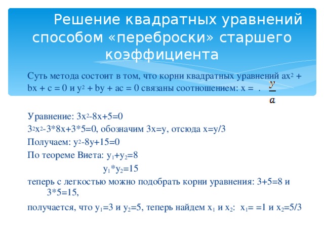 Решение квадратных уравнений способом «переброски» старшего коэффициента Суть метода состоит в том, что корни квадратных уравнений ax 2 + bx + c = 0 и y 2 + by + ac = 0 связаны соотношением: х = . Уравнение: 3х 2 -8х+5=0 3 2 х 2 -3*8х+3*5=0, обозначим 3х=у, отсюда х=у/3 Получаем: у 2 -8у+15=0 По теореме Виета: у 1 +у 2 =8  у 1 *у 2 =15 теперь с легкостью можно подобрать корни уравнения: 3+5=8 и 3*5=15, получается, что у 1 =3 и у 2 =5, теперь найдем х 1 и х 2 : х 1 = =1 и х 2 =5/3
