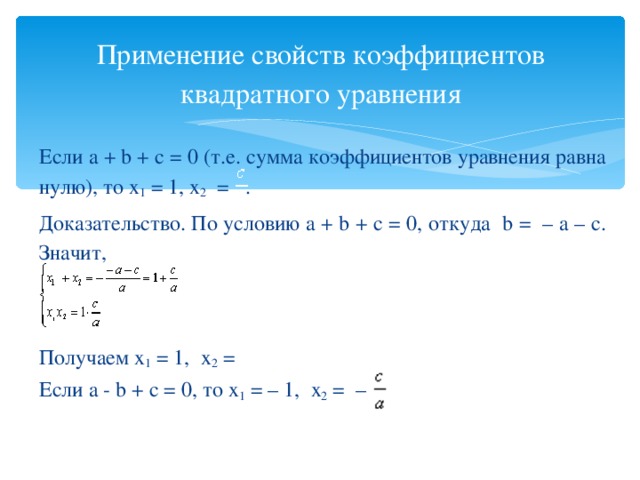Применение свойств коэффициентов квадратного уравнения Если а + b + с = 0 (т.е. сумма коэффициентов уравнения равна нулю), то х 1 = 1, х 2 = . Доказательство. По условию а + b + с = 0, откуда b = – а – с. Значит,   Получаем х 1 = 1, х 2 =  Если а - b + с = 0, то х 1 = – 1, х 2 = –