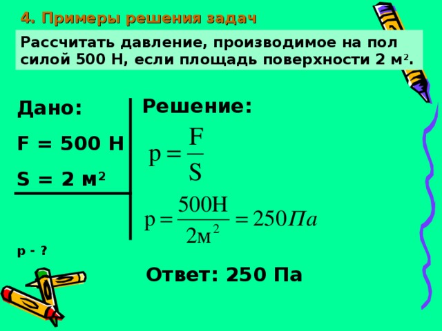 4. Примеры решения задач Рассчитать давление, производимое на пол силой 500 Н, если площадь поверхности 2 м 2 . Решение: Дано: F = 500 Н S = 2 м 2  р - ? Ответ: 250 Па