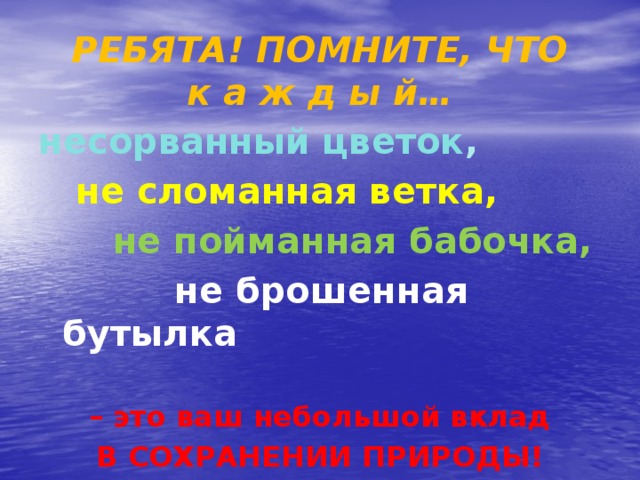 РЕБЯТА! ПОМНИТЕ, ЧТО  к а ж д ы й… несорванный цветок ,  не сломанная ветка,  не пойманная бабочка,  не брошенная бутылка  – это ваш небольшой вклад В СОХРАНЕНИИ ПРИРОДЫ!