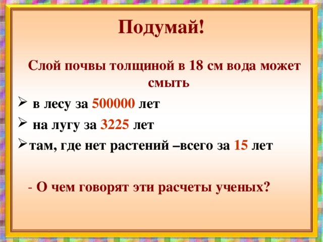 Подумай! Слой почвы толщиной в 18 см вода может смыть  в лесу за 500000 лет  на лугу за 3225 лет там, где нет растений –всего за 15 лет   - О чем говорят эти расчеты ученых?