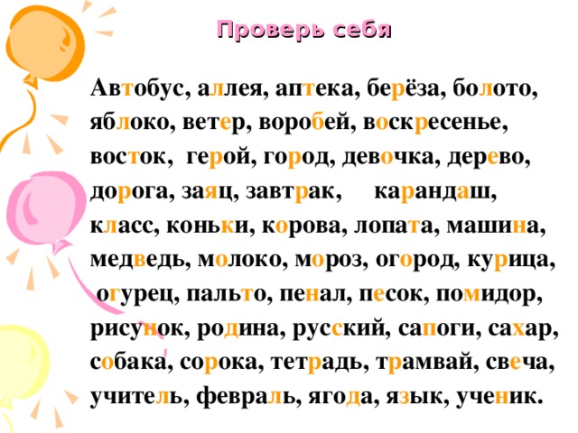 Проверь себя Ав т обус, а л лея, ап т ека, бе р ёза, бо л ото, яб л око, вет е р, воро б ей, в о ск р есенье, вос т ок, ге р ой, го р од, дев о чка, дер е во, до р ога, за я ц, завт р ак, ка р анд а ш, к л асс, конь к и, к о рова, лопа т а, маши н а, мед в едь, м о локо, м о роз, ог о род, ку р ица,  о г урец, паль т о, пе н ал, п е сок, по м идор, рису н ок, ро д ина, рус с кий, са п оги, са х ар, с о бака, со р ока, тет р адь, т р амвай, св е ча, учите л ь, февра л ь, яго д а, я з ык, уче н ик.