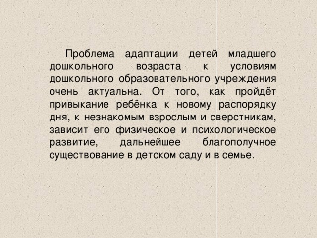 Проблема адаптации детей младшего дошкольного возраста к условиям дошкольного образовательного учреждения очень актуальна. От того, как пройдёт привыкание ребёнка к новому распорядку дня, к незнакомым взрослым и сверстникам, зависит его физическое и психологическое развитие, дальнейшее благополучное существование в детском саду и в семье.