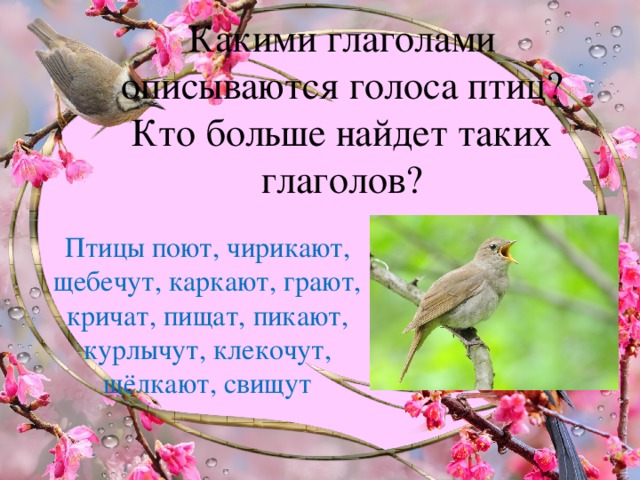 Какими глаголами описываются голоса птиц?  Кто больше найдет таких глаголов? Птицы поют, чирикают, щебечут, каркают, грают, кричат, пищат, пикают, курлычут, клекочут, щёлкают, свищут