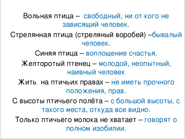 Вольная птица – свободный, ни от кого не зависящий человек. Стрелянная птица (стреляный воробей) – бывалый человек. Синяя птица – воплощение счастья. Желторотый птенец – молодой, неопытный, наивный человек Жить на птичьих правах – не иметь прочного положения, прав. С высоты птичьего полёта – с большой высоты, с такого места, откуда все видно. Только птичьего молока не хватает – говорят о полном изобилии.