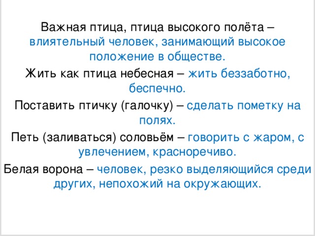 Важная птица, птица высокого полёта – влиятельный человек, занимающий высокое положение в обществе. Жить как птица небесная – жить беззаботно, беспечно. Поставить птичку (галочку) – сделать пометку на полях. Петь (заливаться) соловьём – говорить с жаром, с увлечением, красноречиво. Белая ворона – человек, резко выделяющийся среди других, непохожий на окружающих.