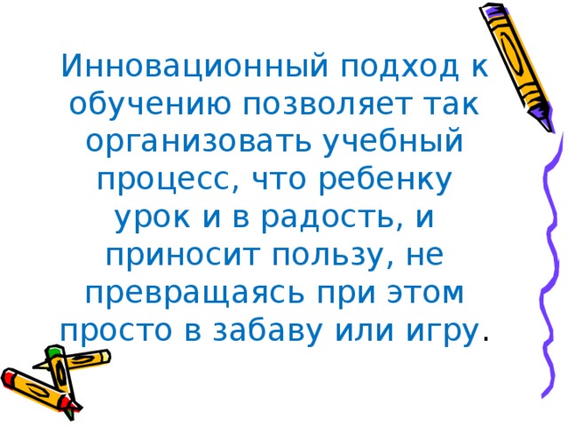 Инновационный подход к обучению позволяет так организовать учебный процесс, что ребенку урок и в радость, и приносит пользу, не превращаясь при этом просто в забаву или игру .