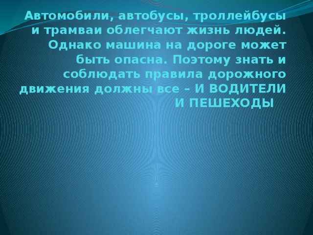 Автомобили, автобусы, троллейбусы и трамваи облегчают жизнь людей. Однако машина на дороге может быть опасна. Поэтому знать и соблюдать правила дорожного движения должны все – И ВОДИТЕЛИ И ПЕШЕХОДЫ