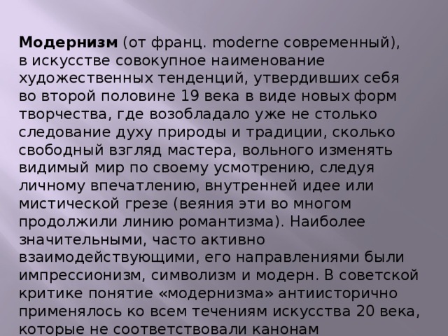 Модернизм (от франц. moderne современный), в искусстве совокупное наименование художественных тенденций, утвердивших себя во второй половине 19 века в виде новых форм творчества, где возобладало уже не столько следование духу природы и традиции, сколько свободный взгляд мастера, вольного изменять видимый мир по своему усмотрению, следуя личному впечатлению, внутренней идее или мистической грезе (веяния эти во многом продолжили линию романтизма). Наиболее значительными, часто активно взаимодействующими, его направлениями были импрессионизм, символизм и модерн. В советской критике понятие «модернизма» антиисторично применялось ко всем течениям искусства 20 века, которые не соответствовали канонам социалистического реализма.