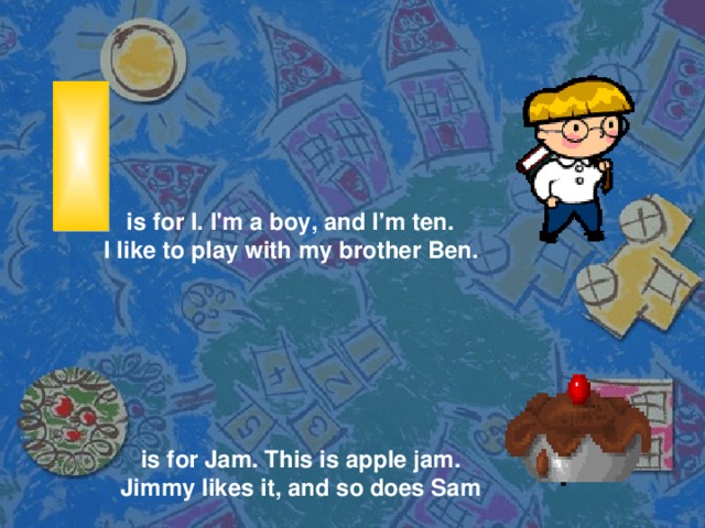 is for I. I'm a boy, and I'm ten. I like to play with my brother Ben. is for Jam. This is apple jam. Jimmy likes it, and so does Sam